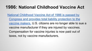 1986: National Childhood Vaccine Act
National Childhood Vaccine Act of 1986 is passed by
Congress and provides total liability protection to the
vaccine makers. U.S. citizens are no longer able to sue a
vaccine manufacturer if they are injured by vaccines.
Compensation for vaccine injuries is now paid out of
taxes, not by vaccine manufacturers.
 
