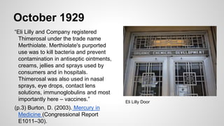 October 1929
“Eli Lilly and Company registered
Thimerosal under the trade name
Merthiolate. Merthiolate's purported
use was to kill bacteria and prevent
contamination in antiseptic ointments,
creams, jellies and sprays used by
consumers and in hospitals.
Thimerosal was also used in nasal
sprays, eye drops, contact lens
solutions, immunoglobulins and most
importantly here – vaccines.”
(p.3) Burton, D. (2003). Mercury in
Medicine (Congressional Report
E1011–30).
Eli Lilly Door
 