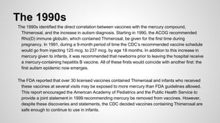 The 1990s
The 1990s identified the direct correlation between vaccines with the mercury compound,
Thimerosal, and the increase in autism diagnosis. Starting in 1990, the ACOG recommended
Rho(D) immune globulin, which contained Thimerosal, be given for the first time during
pregnancy. In 1991, during a 9-month period of time the CDC’s recommended vaccine schedule
would go from injecting 125 mcg. to 237 mcg. by age 18 months. In addition to this increase in
mercury given to infants, it was recommended that newborns prior to leaving the hospital receive
a mercury-containing hepatitis B vaccine. All of these firsts would coincide with another first: the
first autism epidemic now emerges.
The FDA reported that over 30 licensed vaccines contained Thimerosal and infants who received
these vaccines at several visits may be exposed to more mercury than FDA guidelines allowed.
This report encouraged the American Academy of Pediatrics and the Public Health Service to
provide a joint statement in 1999 recommending mercury be removed from vaccines. However,
despite these discoveries and statements, the CDC decided vaccines containing Thimerosal are
safe enough to continue to use in infants.
 