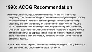 1990: ACOG Recommendation
A mercury-containing injection is recommended for the first time during
pregnancy. The American College of Obstetricians and Gynecologists (ACOG)
would recommend Thimerosal-containing Rho(D) immune globulin during
pregnancy and after the delivery for the first time in 1990. Prior to 1990, the
ACOG recommendation was Rho(D) immune globulin only after the delivery.
Due to this recommendation, the unborn child of mothers who receive Rho(D)
immune globulin will be exposed to high levels of mercury. Pregnant women
could receive more than one mercury-containing injection (amniocentesis or
abdominal trauma).
Source: American College of Obstetricians and Gynecologists (1990). Prevention
of D isoimmunization. ACOGTech Bulletin number 147.
 