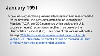 January 1991
A new mercury-containing vaccine (Haemophilus b) is recommended
for the first time. The Advisory Committee for Immunization
Practices (ACIP, the CDC committee which decides the U.S.
vaccine schedule) recommends another three doses of the
Haemophilus b vaccine (Hib). Each dose of this vaccine will contain
25 mcg. With the three newly recommended doses of the Hib
vaccine, U.S. children by 18 months old will be receiving 200 mcg.
of mercury from their recommended vaccines.
 