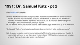 1991: Dr. Samuel Katz - pt 2
From UPI article it is revealed:
“Some of the officials involved in the agency's 1991 decision to recommend that all infants receive the
Hepatitis B vaccine also had close ties to vaccine manufacturers. Dr. Sam Katz was the advisory
committee chairman at the time. A professor at Duke, Katz said 30 percent of children who get the
disease get it from unknown causes, possibly in daycare.
He said the CDC tried to give the shots to teens, but it was hard to get them to show up for all three doses.
’So they said, 'Well, we've got a captive audience and we want to give it to the newborns anyways.'"
Katz developed a measles vaccine now manufactured by Merck, which also manufactures a Hepatitis B
vaccine. Katz said when he was chairman of the committee in 1991 he also worked as a paid consultant
for Merck, Wyeth and most major vaccine manufacturers.”
 