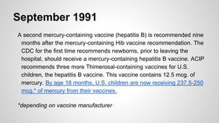 September 1991
A second mercury-containing vaccine (hepatitis B) is recommended nine
months after the mercury-containing Hib vaccine recommendation. The
CDC for the first time recommends newborns, prior to leaving the
hospital, should receive a mercury-containing hepatitis B vaccine. ACIP
recommends three more Thimerosal-containing vaccines for U.S.
children, the hepatitis B vaccine. This vaccine contains 12.5 mcg. of
mercury. By age 18 months, U.S. children are now receiving 237.5-250
mcg.* of mercury from their vaccines.
*depending on vaccine manufacturer
 