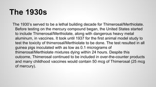 The 1930s
The 1930’s served to be a lethal building decade for Thimerosal/Merthiolate.
Before testing on the mercury compound began, the United States started
to include Thimerosal/Merthiolate, along with dangerous heavy metal
aluminum, in vaccines. It took until 1937 for the first animal model study to
test the toxicity of thimerosal/Merthiolate to be done. The test resulted in all
guinea pigs inoculated with as low as 0.1 micrograms of
thimerosal/Merthiolate mixtures dying within 24 hours. Despite this
outcome, Thimerosal continued to be included in over-the-counter products
and many childhood vaccines would contain 50 mcg of Thimerosal (25 mcg
of mercury).
 