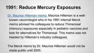 1991: Reduce Mercury Exposures
Dr. Maurice Hilleman memo. Maurice Hilleman is a well-
known vaccinologist who in his 1991 internal Merck
memo advised his colleagues to reduce Thimerosal
(mercury) exposures especially in pediatric vaccines and
look for alternatives for Thimerosal. This memo was not
heeded by Hilleman’s industry colleagues.
The Merck memo by Dr. Maurice Hilleman would not be
made public until 2005.
 