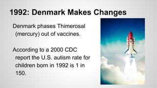 1992: Denmark Makes Changes
Denmark phases Thimerosal
(mercury) out of vaccines.
According to a 2000 CDC
report the U.S. autism rate for
children born in 1992 is 1 in
150.
 