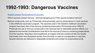 1992-1993: Dangerous Vaccines
Sweden phases Thimerosal out of vaccines.
Which vaccines contain mercury - and how dangerous is it if the vaccine contains mercury?
Mercury compounds, such as Thimerosal, were previously used as preservatives in most vaccines
in the childhood vaccination program. The vaccines used in the Swedish childhood vaccination
program have been free of the mercury-containing preservative (Thimerosal) since 1992-93.
Previously the use of mercury compounds in the vaccines had no detectable adverse effects, but
general environmental considerations have led to the removal of mercury containing preservatives
from the vaccines. Nowadays phenoxyethanol, an organic phenolic compound with low toxicity
that breaks down and disappears quickly from the body, is used as a preservative in vaccines.
Several vaccines are delivered in disposable containers and contain no preservatives at all.
 