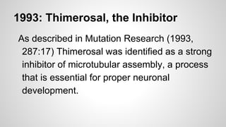 1993: Thimerosal, the Inhibitor
As described in Mutation Research (1993,
287:17) Thimerosal was identified as a strong
inhibitor of microtubular assembly, a process
that is essential for proper neuronal
development.
 