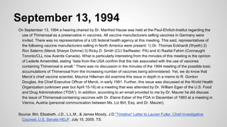 September 13, 1994
On September 13, 1994 a hearing chaired by Dr. Manfred Hause was held at the Paul-Ehrlich-Institut regarding the
use of Thimerosal as a preservative in vaccines. All vaccine manufacturers selling vaccines in Germany were
invited. There was no representative of a US federal health agency at this meeting. This said, representatives of
the following vaccine manufacturers selling in North America were present: 1) Dr. Thomas Eckhardt (Wyeth) 2)
Ron Salerno (Merck Sharpe Dohme) 3) Ricky D. Smith (CLI Swiftwater, PA) and 4) Raafat Fahim (Connaught
Toronto/CLL now Aventis Canada). What is particularly interesting from the minutes of this meeting is the opinion
of Lederle Arneimittel, stating “data from the USA confirm that the risk associated with the use of vaccines
containing Thimerosal is small.” There was no discussion in the minutes of the 1994 meeting of the possible toxic
accumulations of Thimerosal from the increasing number of vaccines being administered. Yet, we do know that
Merck’s chief vaccine scientist, Maurice Hilleman did examine this issue in depth in a memo to R. Gordon
Douglas, the Chief Executive Officer of Merck, in early 1991. Further, this issue was discussed at the World Health
Organization (unknown year but April 15-16) at a meeting that was attended by Dr. William Egan of the U.S. Food
and Drug Administration (“FDA”). In addition, according to an email provided to me by Dr. Maurer he did discuss
the issue of Thimerosal-containing vaccines with Dr. Elaine Esber of the FDA in December of 1993 at a meeting in
Vienna, Austria (personal communication between Ms. Liz Birt, Esq. and Dr. Maurer).
Source: Birt, Elizabeth, J.D., L.L.M., & James Moody, J.D."Timeline" Letter to Lauren Fuller, Chief Investigative
Counsel, U.S. Senate HELP. July 15, 2005. TS.
 