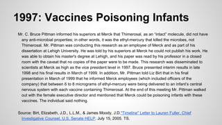 1997: Vaccines Poisoning Infants
Mr. C. Bruce Pittman informed his superiors at Merck that Thimerosal, as an “intact” molecule, did not have
any anti-microbial properties; in other words, it was the ethyl-mercury that killed the microbes, not
Thimerosal. Mr. Pittman was conducting this research as an employee of Merck and as part of his
dissertation at Lehigh University. He was told by his superiors at Merck he could not publish his work. He
was able to obtain his master's degree at Lehigh, and his paper was read by his professor in a closed
room with the caveat that no copies of the paper were to be made. This research was disseminated to
scientists at Merck as high as the vice president level in 1997. Bruce presented interim results in late
1998 and his final results in March of 1999. In addition, Mr. Pittman told Liz Birt that in his final
presentation in March of 1999 that he informed Merck employees (which included officers of the
company) that between 6 to 8 micrograms of ethyl-mercury were being delivered to an infant’s central
nervous system with each vaccine containing Thimerosal. At the end of this meeting Mr. Pittman walked
out with the female executive director and mentioned that Merck could be poisoning infants with these
vaccines. The individual said nothing.
Source: Birt, Elizabeth, J.D., L.L.M., & James Moody, J.D."Timeline" Letter to Lauren Fuller, Chief
Investigative Counsel, U.S. Senate HELP. July 15, 2005. TS.
 