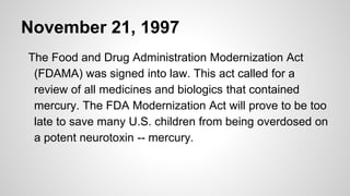 November 21, 1997
The Food and Drug Administration Modernization Act
(FDAMA) was signed into law. This act called for a
review of all medicines and biologics that contained
mercury. The FDA Modernization Act will prove to be too
late to save many U.S. children from being overdosed on
a potent neurotoxin -- mercury.
 