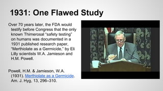 1931: One Flawed Study
Over 70 years later, the FDA would
testify before Congress that the only
known Thimerosal “safety testing”
on humans was documented in a
1931 published research paper,
“Merthiolate as a Germicide,” by Eli
Lilly scientists W.A. Jamieson and
H.M. Powell.
Powell, H.M. & Jamieson, W.A.
(1931). Merthiolate as a Germicide.
Am. J. Hyg, 13, 296–310.
 