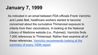 January 7, 1999
As indicated in an email between FDA officials Frank Varrichio
and Leslie Ball, healthcare workers started to become
concerned about the cumulative Thimerosal exposure to
infants from their vaccinations. In looking at the National
Library of Medicine website (i.e., Pubmed), Varrichio finds
7,000 references to Thimerosal. Rather than examine all of
these references, Varrichio recommends looking at the
summary of every 100th report.
 