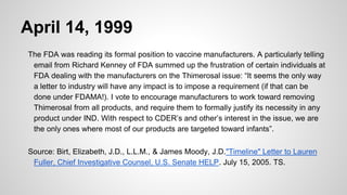 April 14, 1999
The FDA was reading its formal position to vaccine manufacturers. A particularly telling
email from Richard Kenney of FDA summed up the frustration of certain individuals at
FDA dealing with the manufacturers on the Thimerosal issue: “It seems the only way
a letter to industry will have any impact is to impose a requirement (if that can be
done under FDAMA!). I vote to encourage manufacturers to work toward removing
Thimerosal from all products, and require them to formally justify its necessity in any
product under IND. With respect to CDER’s and other’s interest in the issue, we are
the only ones where most of our products are targeted toward infants”.
Source: Birt, Elizabeth, J.D., L.L.M., & James Moody, J.D."Timeline" Letter to Lauren
Fuller, Chief Investigative Counsel, U.S. Senate HELP. July 15, 2005. TS.
 