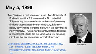 May 5, 1999
Tom Clarkson, a methyl mercury expert from University of
Rochester sent the following email to Dr. Leslie Ball:
“Ethylmercury has caused more outbreaks of poisoning
similar to those caused by methylmercury. It is more
rapidly converted to inorganic mercury in the body than is
methylmercury. Thus is may be somewhat less toxic but
is neurological effects are the same. As a first pass one
might use the risk parameters for methylmercury.”
Source: Birt, Elizabeth, J.D.,L.L.M., and James Moody,
J.D. "Timeline." Letter to Lauren Fuller, Chief
Investigative Counsel, U.S. Senate HELP. 15 July 2005.
TS.
Tom Clarkson
 