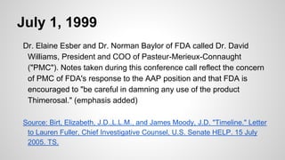 July 1, 1999
Dr. Elaine Esber and Dr. Norman Baylor of FDA called Dr. David
Williams, President and COO of Pasteur-Merieux-Connaught
("PMC"). Notes taken during this conference call reflect the concern
of PMC of FDA's response to the AAP position and that FDA is
encouraged to "be careful in damning any use of the product
Thimerosal." (emphasis added)
Source: Birt, Elizabeth, J.D.,L.L.M., and James Moody, J.D. "Timeline." Letter
to Lauren Fuller, Chief Investigative Counsel, U.S. Senate HELP. 15 July
2005. TS.
 