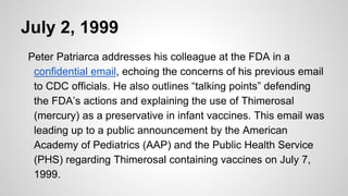 July 2, 1999
Peter Patriarca addresses his colleague at the FDA in a
confidential email, echoing the concerns of his previous email
to CDC officials. He also outlines “talking points” defending
the FDA’s actions and explaining the use of Thimerosal
(mercury) as a preservative in infant vaccines. This email was
leading up to a public announcement by the American
Academy of Pediatrics (AAP) and the Public Health Service
(PHS) regarding Thimerosal containing vaccines on July 7,
1999.
 