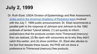 July 2, 1999
Dr. Ruth Etzel, USDA Division of Epidemiology and Risk Assessment,
writes and to the American Academy of Pediatrics team involved
with the July 7, 1999 public announcement. Dr. Etzel recommends a
parallel path to the response of Johnson and Johnson to the 1982
outbreak of tainted Tylenol tablets: (1) act quickly to inform
pediatricians that the products contain more Thimerosal (mercury)
than we realized, (2) Be open with consumers as to why they didn’t
catch this earlier, and (3) show contrition. Dr. Etzel also alludes to
the fact that despite these issues, the PHS will not show a
preference to Thimerosal (mercury) free products.
 
