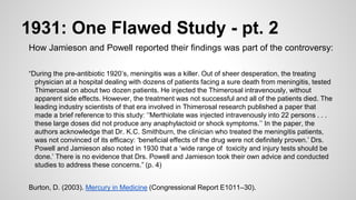 1931: One Flawed Study - pt. 2
How Jamieson and Powell reported their findings was part of the controversy:
“During the pre-antibiotic 1920’s, meningitis was a killer. Out of sheer desperation, the treating
physician at a hospital dealing with dozens of patients facing a sure death from meningitis, tested
Thimerosal on about two dozen patients. He injected the Thimerosal intravenously, without
apparent side effects. However, the treatment was not successful and all of the patients died. The
leading industry scientists of that era involved in Thimerosal research published a paper that
made a brief reference to this study: ‘‘Merthiolate was injected intravenously into 22 persons . . .
these large doses did not produce any anaphylactoid or shock symptoms.’’ In the paper, the
authors acknowledge that Dr. K.C. Smithburn, the clinician who treated the meningitis patients,
was not convinced of its efficacy: ‘beneficial effects of the drug were not definitely proven.’ Drs.
Powell and Jamieson also noted in 1930 that a ‘wide range of toxicity and injury tests should be
done.’ There is no evidence that Drs. Powell and Jamieson took their own advice and conducted
studies to address these concerns.” (p. 4)
Burton, D. (2003). Mercury in Medicine (Congressional Report E1011–30).
 