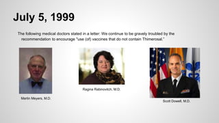 July 5, 1999
The following medical doctors stated in a letter: We continue to be gravely troubled by the
recommendation to encourage "use (of) vaccines that do not contain Thimerosal.”
Martin Meyers, M.D.
Ragina Rabinovitch, M.D.
Scott Dowell, M.D.
 