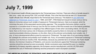 July 7, 1999
U.S. Government health officials responded to the Thimerosal issue, first time. There are a flurry of emails issued in
late June – early July among FDA, CDC and AAP officials. This is the first time that we see U.S. Government
health officials have officially responded to the Thimerosal issue (mercury). This leads to a joint AAP-PHS
statement on Thimerosal, issued on July 7, 1999: Joint AAP – PHS Statement issued re known serious risk by
failure to immunize versus much smaller of exposure to Thimerosal (mercury). Here is an excerpt, which far
minimizes the panic of the associated vaccine policy agencies: "The recognition that some children could be
exposed to a cumulative level of mercury over the first six months of life that exceeds one of the federal guidelines
on methylmercury now requires a weighing of two different types of risks when vaccinating infants. On the one
hand, there is the known serious risk of diseases and deaths caused by failure to immunize our infants against
vaccine-preventable infectious diseases; on the other, there is the unknown and probably much smaller risk, if
any, of neuro-developmental effects posed by exposure to Thimerosal. The large risks of not vaccinating children
far outweigh the unknown and probably much smaller risk, if any, of cumulative exposure to Thimerosal-containing
vaccines over the first six months of life. Nevertheless, because any potential risk is of concern, the Public Health
Service, the American Academy of Pediatrics, and vaccine manufacturers agree that Thimerosal-containing
vaccines should be removed as soon as possible. Similar conclusions were reached this year in a meeting
attended by European regulatory agencies, the European vaccine manufacturers, and the US FDA which
examined the use of Thimerosal-containing vaccines produced or sold in European countries."
 