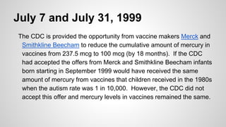 July 7 and July 31, 1999
The CDC is provided the opportunity from vaccine makers Merck and
Smithkline Beecham to reduce the cumulative amount of mercury in
vaccines from 237.5 mcg to 100 mcg (by 18 months). If the CDC
had accepted the offers from Merck and Smithkline Beecham infants
born starting in September 1999 would have received the same
amount of mercury from vaccines that children received in the 1980s
when the autism rate was 1 in 10,000. However, the CDC did not
accept this offer and mercury levels in vaccines remained the same.
 