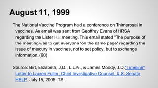 August 11, 1999
The National Vaccine Program held a conference on Thimerosal in
vaccines. An email was sent from Geoffrey Evans of HRSA
regarding the Lister Hill meeting. This email stated "The purpose of
the meeting was to get everyone "on the same page" regarding the
issue of mercury in vaccines, not to set policy, but to exchange
information. (60)
Source: Birt, Elizabeth, J.D., L.L.M., & James Moody, J.D."Timeline"
Letter to Lauren Fuller, Chief Investigative Counsel, U.S. Senate
HELP. July 15, 2005. TS.
 