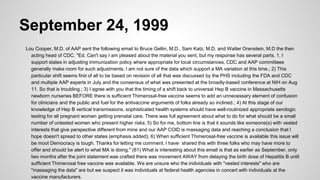 September 24, 1999
Lou Cooper, M.D. of AAP sent the following email to Bruce Gellin, M.D., Sam Katz, M.D. and Walter Orenstein, M.D the then
acting head of CDC. "Ed. Can't say I am pleased about the material you sent, but my response has several parts. 1. I
support states in adjusting immunization policy where appropriate for local circumstances. CDC and AAP committees
generally make room for such adjustments. I am not sure of the data which support a MA variation at this time.; 2) This
particular shift seems first of all to be based on revision of all that was discussed by the PHS including the FDA and CDC
and multiple AAP experts in July and the consensus of what was presented at the broadly-based conference at NIH on Aug
11. So that is troubling.; 3) I agree with you that the timing of a shift back to universal Hep B vaccine in Massachusetts
newborn nurseries BEFORE there is sufficient Thimerosal-free vaccine seems to add an unnecessary element of confusion
for clinicians and the public and fuel for the antivaccine arguments of folks already so inclined.; 4) At this stage of our
knowledge of Hep B vertical transmissions, sophisticated health systems should have well-routinized appropriate serologic
testing for all pregnant women getting prenatal care. There was full agreement about what to do for what should be a small
number of untested women who present higher risks; 5) So for me, bottom line is that it sounds like someone(s) with vested
interests that give perspective different from mine and our AAP COlD is massaging data and reaching a conclusion that I
hope doesn't spread to other states (emphasis added); 6) When sufficient Thimerosal-free vaccine is available this issue will
be moot Democracy is tough. Thanks for letting me comment. I have· shared this with three folks who may have more to
offer and should be alert to what MA is doing." (61) What is interesting about this email is that as earlier as September, only
two months after the joint statement was crafted there was movement AWAY from delaying the birth dose of Hepatitis B until
sufficient Thimerosal free vaccine was available. We are unsure who the individuals with "vested interests" who are
"massaging the data" are but we suspect it was individuals at federal health agencies in concert with individuals at the
vaccine manufacturers.
 