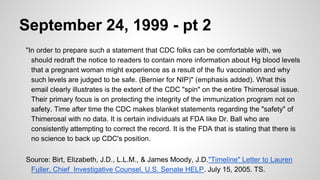 September 24, 1999 - pt 2
"In order to prepare such a statement that CDC folks can be comfortable with, we
should redraft the notice to readers to contain more information about Hg blood levels
that a pregnant woman might experience as a result of the flu vaccination and why
such levels are judged to be safe. (Bernier for NIP)" (emphasis added). What this
email clearly illustrates is the extent of the CDC "spin" on the entire Thimerosal issue.
Their primary focus is on protecting the integrity of the immunization program not on
safety. Time after time the CDC makes blanket statements regarding the "safety" of
Thimerosal with no data. It is certain individuals at FDA like Dr. Ball who are
consistently attempting to correct the record. It is the FDA that is stating that there is
no science to back up CDC's position.
Source: Birt, Elizabeth, J.D., L.L.M., & James Moody, J.D."Timeline" Letter to Lauren
Fuller, Chief Investigative Counsel, U.S. Senate HELP. July 15, 2005. TS.
 