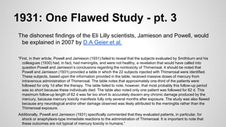 1931: One Flawed Study - pt. 3
The dishonest findings of the Eli Lilly scientists, Jamieson and Powell, would
be explained in 2007 by D.A Geier et al.
”First, in their article, Powell and Jamieson (1931) failed to reveal that the subjects evaluated by Smithburn and his
colleagues (1930) had, in fact, had meningitis, and were not healthy, a revelation that would have called into
question Powell and Jamieson’s conclusions regarding the nontoxicity of Thimerosal. It should be noted that
Powell and Jamieson (1931) provided a table in which the 22 subjects injected with Thimerosal were identified.
These subjects, based upon the information provided in the table, received massive doses of mercury from
intravenous administration of Thimerosal. The table notes that approximately one-third of the patients were
followed for only 1d after the therapy. The table failed to note, however, that most probably this follow-up period
was so short because these individuals died. The table also noted only one patient was followed for 62 d. This
maximum follow-up length of 62 d was far too short to accurately discern any chronic damage produced by the
mercury, because mercury toxicity manifests fully only several months after exposure. The study was also flawed
because any neurological and/or other damage observed was likely attributed to the meningitis rather than the
Thimerosal exposure.
Additionally, Powell and Jamieson (1931) specifically commented that they evaluated patients, in particular, for
shock or anaphylaxis-type immediate reactions to the administration of Thimerosal. It is important to note that
these outcomes are not typical of mercury toxicity in humans.”
 