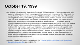 October 19, 1999
CDC circulated a "Proposed ACIP Statement on Thimerosal." CDC also prepared a PowerPoint presentation which
is attached to the statement. What is interesting about these documents is the concern at CDC of the cost to the
agency of returning Thimerosal containing vaccines "CDC estimates there is at least $5.9 million in Thimerosal
containing DTaP vaccines purchased through CDC's contracts in state, local and provider's present inventories.
There is no return credit for vaccines not used when supplied through public purchase. The number of vaccine
manufacturers with whom CDC contracts for DTaP would be reduced from 4 to 1. One company would be
excluded entirely from CDC's market. Another company's market share would drop from 44% to 0%. The Hepatitis
B (P & A) vaccine that is preservative-free is no sufficient to meet the national need though consideration of a
combination Hib-Hep B vaccine could reduce this problem. There may be increased risk with respect to vaccine
supply when the U.S. market is totally dependent up<;>n one manufacturer. Sole source contracts eliminate
competitive pricing." In addition to the PowerPoint document a chart was prepared listing the "pros and cons" of
stating a preference for Thimerosal free vaccines. One of the "pros" is listed as "faster potential reduction in
number of infants with exposure" on the next line the "con" listed was "potential liability and loss of confidence if
adverse association is later documented."
Source:Birt, Elizabeth, J.D., L.L.M., & James Moody, J.D."Timeline" Letter to Lauren Fuller, Chief Investigative
Counsel, U.S. Senate HELP. July 15, 2005. TS.
 