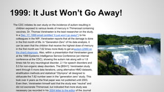 1999: It Just Won’t Go Away!
The CDC initiates its own study on the incidence of autism resulting in
children exposed to various levels of mercury in Thimerosal containing
vaccines. Dr. Thomas Verstraeten is the lead researcher on the study.
In a Dec. 17, 1999 email (entitled “it just won’t go away!”) to his
colleagues in the NIP, Verstraeten reports that all the damage is done
in the first month of life. In “Generation Zero” of his data analysis, it
can be seen that the children that receive the highest dose of mercury
in the first month are 7.62 times more likely to get anautism (2990 on
the chart) diagnosis. Also, within a presentation that Verstraeten gave
at the 1999 Epidemic Intelligence Service Conference (an internal
conference at the CDC), showing the autism risk along with a 1.8
times risk for any neurological disorder, 2.1 for speech disorders and
5.0 for non-organic sleep disorders. The [BSH1] Verstraeten study
went through 5 more data iterations, using alternative HMO datasets,
stratification methods and statistical “Olympics” all designed to
obfuscate the 7.62 number seen in the “generation zero” study. This
took over 4 years as the final paper was not published until 2003.
Even then, Verstraeten himself said that the study was “neutral” and
did not exonerate Thimerosal, but indicated that more study was
necessary (as recorded in his 2004 letter to the editor of the Journal
 