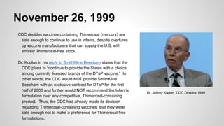 November 26, 1999
CDC decides vaccines containing Thimerosal (mercury) are
safe enough to continue to use in infants, despite overtures
by vaccine manufacturers that can supply the U.S. with
entirely Thimerosal-free stock.
Dr. Koplan in his reply to SmithKline Beecham states that the
CDC plans to “continue to provide the States with a choice
among currently licensed brands of the DTaP vaccine.” In
other words, the CDC would NOT provide SmithKline
Beecham with an exclusive contract for DTaP for the first
half of 2000 and further would NOT recommend the Infanrix
formulation over any competitive, Thimerosal-containing
product. Thus, the CDC had already made its decision
regarding Thimerosal-containing vaccines: that they were
safe enough not to make a preference for Thimerosal-free
formulations.
Dr. Jeffrey Koplan, CDC Director 1999
 