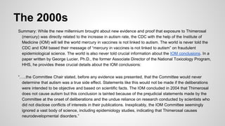 The 2000s
Summary: While the new millennium brought about new evidence and proof that exposure to Thimerosal
(mercury) was directly related to the increase in autism rate, the CDC with the help of the Institute of
Medicine (IOM) will tell the world mercury in vaccines is not linked to autism. The world is never told the
CDC and IOM based their message of “mercury in vaccines is not linked to autism” on fraudulent
epidemiological science. The world is also never told crucial information about the IOM conclusions. In a
paper written by George Lucier, Ph.D., the former Associate Director of the National Toxicology Program,
HHS, he provides these crucial details about the IOM conclusions:
“…..the Committee Chair stated, before any evidence was presented, that the Committee would never
determine that autism was a true side effect. Statements like this would not be made if the deliberations
were intended to be objective and based on scientific facts. The IOM concluded in 2004 that Thimerosal
does not cause autism but this conclusion is tainted because of the prejudicial statements made by the
Committee at the onset of deliberations and the undue reliance on research conducted by scientists who
did not disclose conflicts of interests in their publications. Inexplicably, the IOM Committee seemingly
ignored a vast body of science, including epidemiology studies, indicating that Thimerosal causes
neurodevelopmental disorders.”
 
