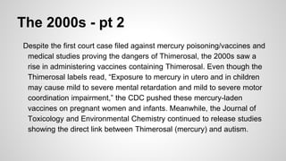 The 2000s - pt 2
Despite the first court case filed against mercury poisoning/vaccines and
medical studies proving the dangers of Thimerosal, the 2000s saw a
rise in administering vaccines containing Thimerosal. Even though the
Thimerosal labels read, “Exposure to mercury in utero and in children
may cause mild to severe mental retardation and mild to severe motor
coordination impairment,” the CDC pushed these mercury-laden
vaccines on pregnant women and infants. Meanwhile, the Journal of
Toxicology and Environmental Chemistry continued to release studies
showing the direct link between Thimerosal (mercury) and autism.
 