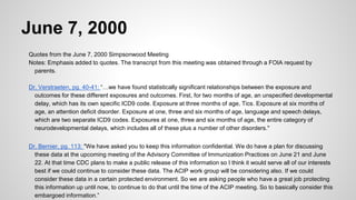 June 7, 2000
Quotes from the June 7, 2000 Simpsonwood Meeting
Notes: Emphasis added to quotes. The transcript from this meeting was obtained through a FOIA request by
parents.
Dr. Verstraeten, pg. 40-41: “…we have found statistically significant relationships between the exposure and
outcomes for these different exposures and outcomes. First, for two months of age, an unspecified developmental
delay, which has its own specific ICD9 code. Exposure at three months of age, Tics. Exposure at six months of
age, an attention deficit disorder. Exposure at one, three and six months of age, language and speech delays,
which are two separate ICD9 codes. Exposures at one, three and six months of age, the entire category of
neurodevelopmental delays, which includes all of these plus a number of other disorders."
Dr. Bernier, pg. 113: "We have asked you to keep this information confidential. We do have a plan for discussing
these data at the upcoming meeting of the Advisory Committee of Immunization Practices on June 21 and June
22. At that time CDC plans to make a public release of this information so I think it would serve all of our interests
best if we could continue to consider these data. The ACIP work group will be considering also. If we could
consider these data in a certain protected environment. So we are asking people who have a great job protecting
this information up until now, to continue to do that until the time of the ACIP meeting. So to basically consider this
embargoed information.”
 