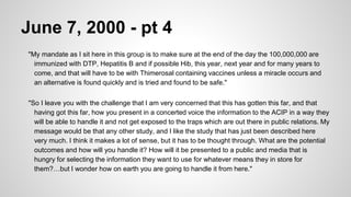 June 7, 2000 - pt 4
"My mandate as I sit here in this group is to make sure at the end of the day the 100,000,000 are
immunized with DTP, Hepatitis B and if possible Hib, this year, next year and for many years to
come, and that will have to be with Thimerosal containing vaccines unless a miracle occurs and
an alternative is found quickly and is tried and found to be safe."
"So I leave you with the challenge that I am very concerned that this has gotten this far, and that
having got this far, how you present in a concerted voice the information to the ACIP in a way they
will be able to handle it and not get exposed to the traps which are out there in public relations. My
message would be that any other study, and I like the study that has just been described here
very much. I think it makes a lot of sense, but it has to be thought through. What are the potential
outcomes and how will you handle it? How will it be presented to a public and media that is
hungry for selecting the information they want to use for whatever means they in store for
them?…but I wonder how on earth you are going to handle it from here."
 