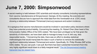 June 7, 2000: Simpsonwood
A secret meeting is held between CDC scientists and industry consultants (including representatives
from vaccine manufacturers) at Simpsonwood, Georgia. At this meeting, the scientists and
consultants discuss how to approach the initial data from the Verstraeten et al. (CDC) study
showing a relationship between Thimerosal (mercury) exposure and autism incidence.
It is egregious that vaccine manufacturers would be involved in vaccination policy decisions where
they have potential product liability. Concerning the meeting, Dr. Robert Chen (then head of the
Immunization Safety Office of the CDC) stated, “We have been privileged so far that given the
sensitivity of information, we have been able to manage to keep it out of, let's say, less
responsible hands..." Concerning the data, there was an effort to develop statistical
methodologies that would manipulate the data in such a fashion to remove the statistically
significant relationship between Thimerosal and autism. Specifically, Dr. Philip Rhodes (NIP at the
CDC) states, “So you can push, I can pull. But there has been substantial movement from this
very highly significant result down to a fairly marginal result.” The full Simpsonwood meeting
transcript may be viewed here.
 