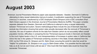 August 2003
American Journal Preventative Medicine paper uses separate datasets - Sweden, Denmark & California
attempting to deny causal relationship mercury to autism. A publication supporting the use of Thimerosal
(mercury) in vaccines, coauthored by a CDC employee (Diane Simpson) and a CDC consultant (Paul
Stehr-Green) appears in the American Journal of Preventative Medicine (AJPM). This paper compiles
separate datasets from Sweden, Denmark and California to attempt to deny a causal relationship
between Thimerosal and autism. Severe methodological flaws include the use of Denmark data that
exclude key information showing that autism rates actually decreased after the removal of Thimerosal in
vaccines, the use of inpatient cohorts for the data from Sweden (which do not accurately reflect overall
population trends), difficulties in comparing the low Thimerosal exposure levels in Denmark and Sweden
to the much higher levels in the U.S. and misrepresentation of increases in autism rates in California that
mirror the rise in the uptake of Thimerosal containing vaccines in this State. Emails obtained from the
CDC via the FOIA show Dr. Simpson and Dr. Stehr-Green scouring the world for data that would be
“helpful” for publication. Dr. Simpson in an email to Stehr-Green writes, “It is possible that the data won’t
help us at all, but we won’t know until we see it.” One must infer that helpful data would be those that
exonerate Thimerosal.
 