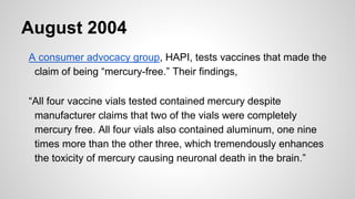 August 2004
A consumer advocacy group, HAPI, tests vaccines that made the
claim of being “mercury-free.” Their findings,
“...