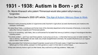 1931 - 1938: Autism is Born - pt 2
Dr. Morris Kharasch who patent Thimerosal would also patent ethyl-mercury
fungicides:
From Dan Olmstead’s 2005 UPI article, The Age of Autism: Mercury Goes to Work.
“Kharasch made pioneering studies on organomercurials important in agriculture (as seed disinfectants) and medicine (the
antiseptic merthiolate).’
We asked Boyd Haley, a professor and former chair of the chemistry department at the University of Kentucky, to look at the
early ethyl mercury fungicide and Thimerosal patents.
‘You're on to something,’ said Haley, who is controversial for his belief that mercury is behind a range of neurological disorders
including autism.
‘The whole problem -- and if you read these patents, it just jumps out at you -- is that ethyl mercury was not water-soluble. You
had no delivery. All Kharasch did was really very simple straightforward chemistry. He coupled ethylmercury to an organic
acid to make it water-soluble.’
Haley speculated that if ethylmercury-based fungicides caused some of the early cases, it might have been because the
fathers got it on their clothes, sprayed it on their gardens or used it in their labs to control fungus.
‘If they ever took any home or got it on their hands, they could end up with big problems,’ Haley said…”
 