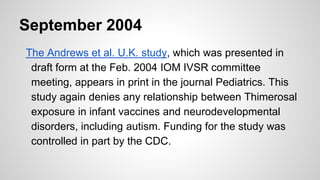 September 2004
The Andrews et al. U.K. study, which was presented in
draft form at the Feb. 2004 IOM IVSR committee
meeting, appears in print in the journal Pediatrics. This
study again denies any relationship between Thimerosal
exposure in infant vaccines and neurodevelopmental
disorders, including autism. Funding for the study was
controlled in part by the CDC.
 