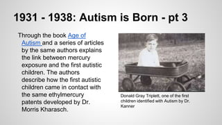 1931 - 1938: Autism is Born - pt 3
Through the book Age of
Autism and a series of articles
by the same authors explains
the link between mercury
exposure and the first autistic
children. The authors
describe how the first autistic
children came in contact with
the same ethylmercury
patents developed by Dr.
Morris Kharasch.
Donald Gray Triplett, one of the first
children identified with Autism by Dr.
Kanner
 