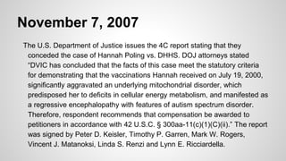 November 7, 2007
The U.S. Department of Justice issues the 4C report stating that they
conceded the case of Hannah Poling vs. DHHS. DOJ attorneys stated
“DVIC has concluded that the facts of this case meet the statutory criteria
for demonstrating that the vaccinations Hannah received on July 19, 2000,
significantly aggravated an underlying mitochondrial disorder, which
predisposed her to deficits in cellular energy metabolism, and manifested as
a regressive encephalopathy with features of autism spectrum disorder.
Therefore, respondent recommends that compensation be awarded to
petitioners in accordance with 42 U.S.C. § 300aa-11(c)(1)(C)(ii).” The report
was signed by Peter D. Keisler, Timothy P. Garren, Mark W. Rogers,
Vincent J. Matanoksi, Linda S. Renzi and Lynn E. Ricciardella.
 