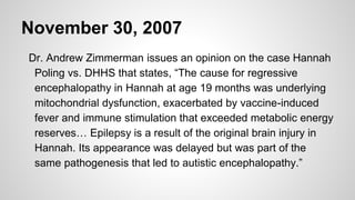 November 30, 2007
Dr. Andrew Zimmerman issues an opinion on the case Hannah
Poling vs. DHHS that states, “The cause for regressive
encephalopathy in Hannah at age 19 months was underlying
mitochondrial dysfunction, exacerbated by vaccine-induced
fever and immune stimulation that exceeded metabolic energy
reserves… Epilepsy is a result of the original brain injury in
Hannah. Its appearance was delayed but was part of the
same pathogenesis that led to autistic encephalopathy.”
 