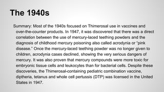 The 1940s
Summary: Most of the 1940s focused on Thimerosal use in vaccines and
over-the-counter products. In 1947, it was discovered that there was a direct
correlation between the use of mercury-laced teething powders and the
diagnosis of childhood mercury poisoning also called acrodynia or “pink
disease.” Once the mercury-laced teething powder was no longer given to
children, acrodynia cases declined, showing the very serious dangers of
mercury. It was also proven that mercury compounds were more toxic for
embryonic tissue cells and leukocytes than for bacterial cells. Despite these
discoveries, the Thimerosal-containing pediatric combination vaccine,
diptheria, tetanus and whole cell pertussis (DTP) was licensed in the United
States in 1947.
 