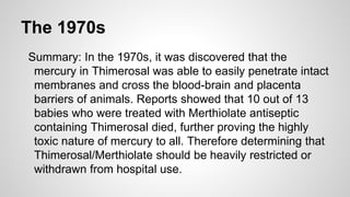 The 1970s
Summary: In the 1970s, it was discovered that the
mercury in Thimerosal was able to easily penetrate intact
memb...
