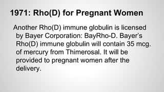 1971: Rho(D) for Pregnant Women
Another Rho(D) immune globulin is licensed
by Bayer Corporation: BayRho-D. Bayer’s
Rho(D) immune globulin will contain 35 mcg.
of mercury from Thimerosal. It will be
provided to pregnant women after the
delivery.
 