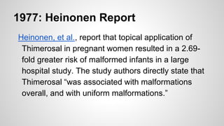 1977: Heinonen Report
Heinonen, et al., report that topical application of
Thimerosal in pregnant women resulted in a 2.69-
fold greater risk of malformed infants in a large
hospital study. The study authors directly state that
Thimerosal “was associated with malformations
overall, and with uniform malformations.”
 