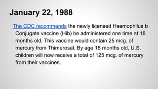 January 22, 1988
The CDC recommends the newly licensed Haemophilus b
Conjugate vaccine (Hib) be administered one time at 18
months old. This vaccine would contain 25 mcg. of
mercury from Thimerosal. By age 18 months old, U.S.
children will now receive a total of 125 mcg. of mercury
from their vaccines.
 